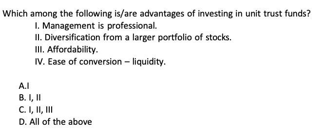 Which among the following is/are advantages of investing in unit trust funds?
I. Management is professional.
II. Diversification from a larger portfolio of stocks.
III. Affordability.
IV. Ease of conversion - liquidity.
A.I
B. I, II
C. I, II, III
D. All of the above