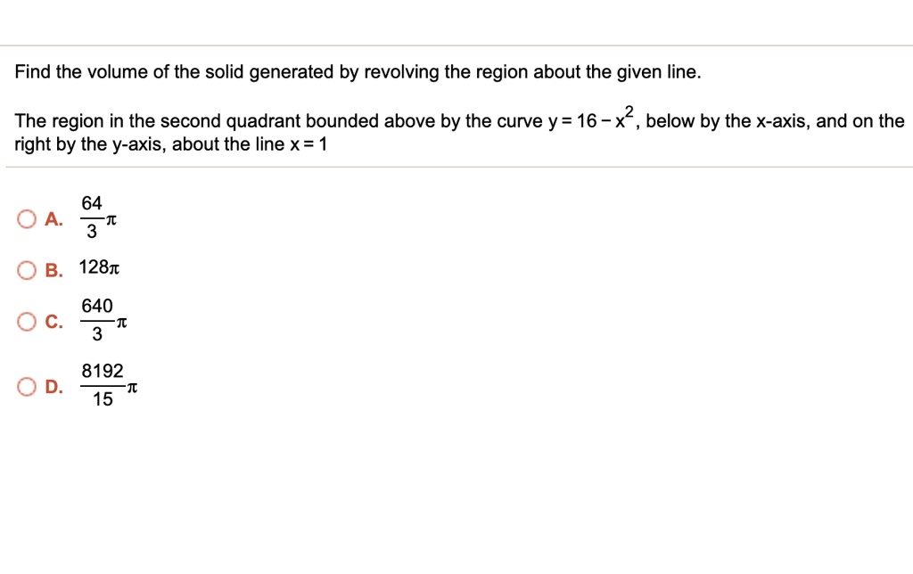 Find the volume of the solid generated by revolving the region about the given line.

The region in the second quadrant bounded above by the curve y = 16 - x^2, below by the x-axis, and on the right by the y-axis, about the line x = 1

A. 64/3 ?
B. 128?
C. 640/3 ?
D. 8192/15 ?