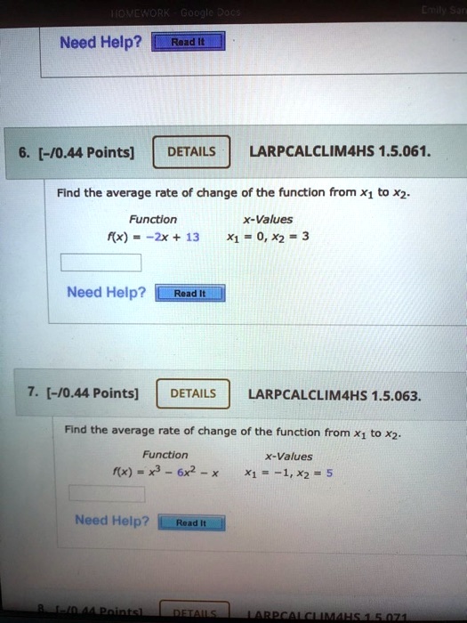6. [-/0.44 Points] DETAILS LARPCALCLIM4HS 1.5.061.
Find the average rate of change of the function from x1 to x2.
Function x-Values
f(x) = -2x + 13 x1 = 0, x2 = 3
7. [-/0.44 Points] DETAILS LARPCALCLIM4HS 1.5.063.
Find the average rate of change of the function from x1 to x2.
Function x-Values
f(x) = x^3 - 6x^2 - x x1 = -1, x2 = 5