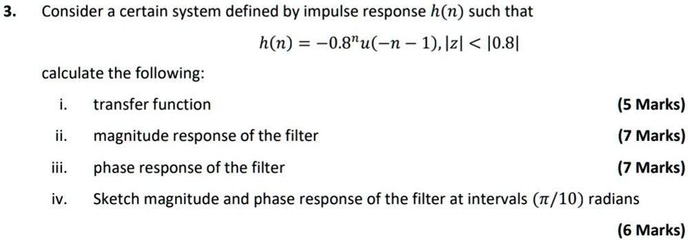 3. Consider a certain system defined by impulse response h(n) such that
h(n) = -0.8^n u(-n - 1), |z| < |0.8|

calculate the following:

i. transfer function
ii. magnitude response of the filter
iii. phase response of the filter
iv. Sketch magnitude and phase response of the filter at intervals (?/10) radians