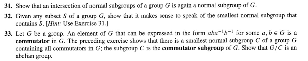 31. Show that an intersection of normal subgroups of a group G is again a normal subgroup of G.
32. Given any subset S of a group G, show that it makes sense to speak of the smallest normal subgroup that
contains S. [Hint: Use Exercise 31.]
33. Let G be a group. An element of G that can be expressed in the form aba-1b-1 for some a, b ? G is a
commutator in G. The preceding exercise shows that there is a smallest normal subgroup C of a group G
containing all commutators in G; the subgroup C is the commutator subgroup of G. Show that G/C is an
abelian group.