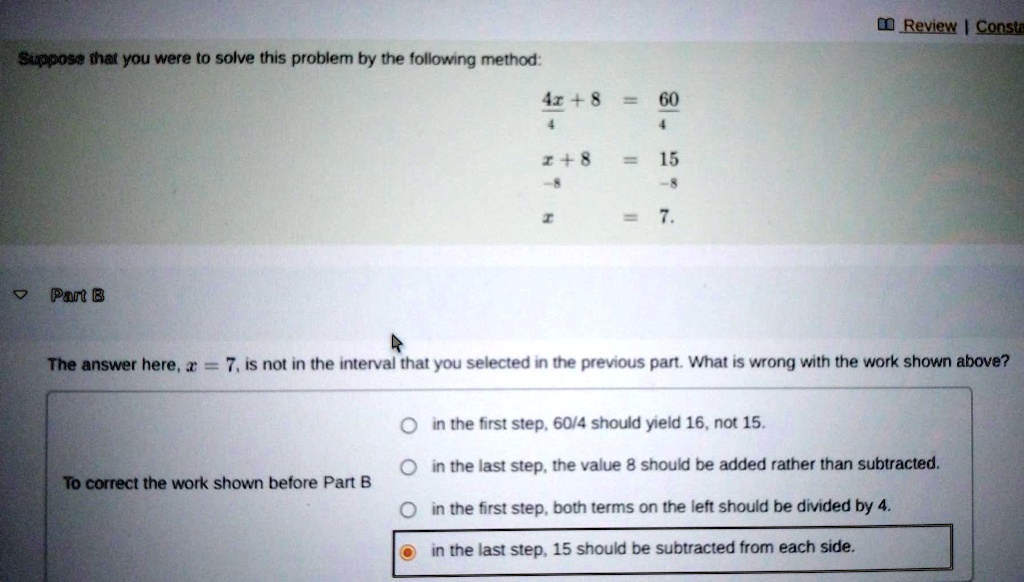 Suppose that you were to solve this problem by the following method:
frac4x+84 = frac604
x+8 = 15
-8		-8
x = 7.
Part B
The answer here, x = 7, is not in the interval that you selected in the previous part. What is wrong with the work shown above?
To correct the work shown before Part B
in the first step, 60/4 should yield 16, not 15.
in the last step, the value 8 should be added rather than subtracted.
in the first step, both terms on the left should be divided by 4.
in the last step, 15 should be subtracted from each side.