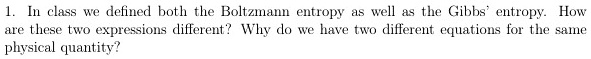 1. In class we defined both the Boltzmann entropy as well as the Gibbs' entropy. How
are these two expressions different? Why do we have two different equations for the same
physical quantity?