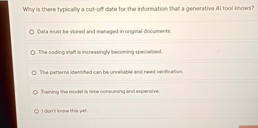 Why is there typically a cut-off date for the information that a generative Al tool knows?
O Data must be stored and managed in original documents.
O The coding staff is increasingly becoming specialized.
O The patterns identified can be unreliable and need verification.
O Training the model is time consuming and expensive.
O I don't know this yet.
