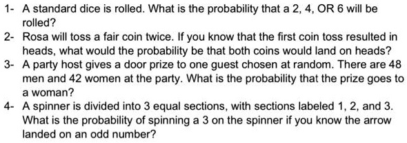1- A standard dice is rolled. What is the probability that a 2, 4, OR 6 will be
rolled?
2- Rosa will toss a fair coin twice. If you know that the first coin toss resulted in
heads, what would the probability be that both coins would land on heads?
3- A party host gives a door prize to one guest chosen at random. There are 48
men and 42 women at the party. What is the probability that the prize goes to
a woman?
4- A spinner is divided into 3 equal sections, with sections labeled 1, 2, and 3.
What is the probability of spinning a 3 on the spinner if you know the arrow
landed on an odd number?