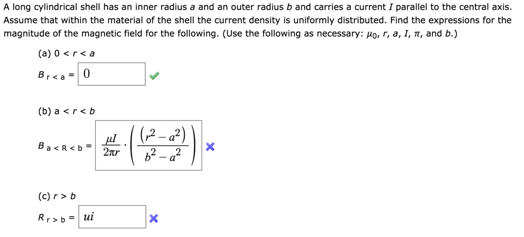 A long cylindrical shell has an inner radius a and an outer radius b and carries a current I parallel to the central axis. Assume that within the material of the shell the current density is uniformly distributed. Find the expressions for the magnitude of the magnetic field for the following. (Use the following as necessary: ??, r, a, I, ?, and b.)
(a) 0 < r < a
B? < ? = 0
(b) a < r < b
B? < ? < ? = (??I / 2?r) * ((r² - a²) / (b² - a²))
(c) r > b
B? > ? = ui