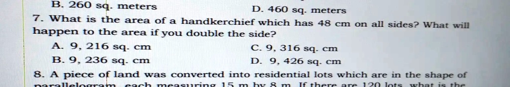 B. 260 sq. meters
D. 460 sq. meters
7. What is the area of a handkerchief which has 48 cm on all sides? What will
happen to the area if you double the side?
A. 9, 216 sq. cm
B. 9, 236 sq. cm
C. 9, 316 sq. cm
D. 9, 426 sq. cm
8. A piece of land was converted into residential lots which are in the shape of
parallelogram each measuring 15 m by 8 m If there are 120 lots what is the