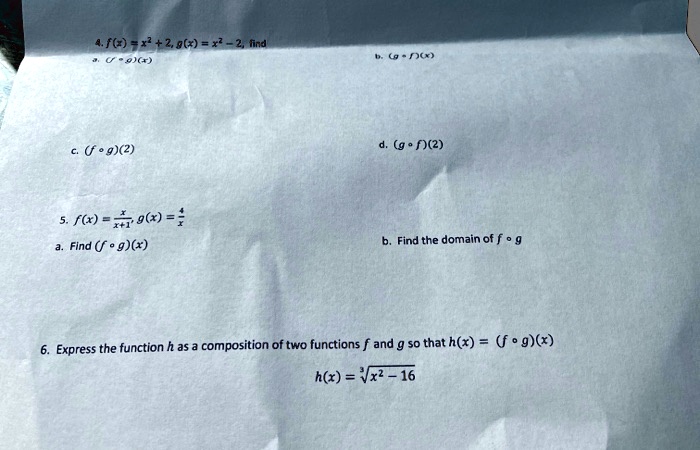 4. f(x) = x^2 + 2, g(x) = x^2 - 2, find
a. (f ? g)(x)
b. (g ? f)(x)
c. (f ? g)(2)
d. (g ? f)(2)
5. f(x) = x/(x + 1), g(x) = 4/x
a. Find (f ? g)(x)
b. Find the domain of f ? g
6. Express the function h as a composition of two functions f and g so that h(x) = (f ? g)(x)
h(x) = ?(x^2 - 16)