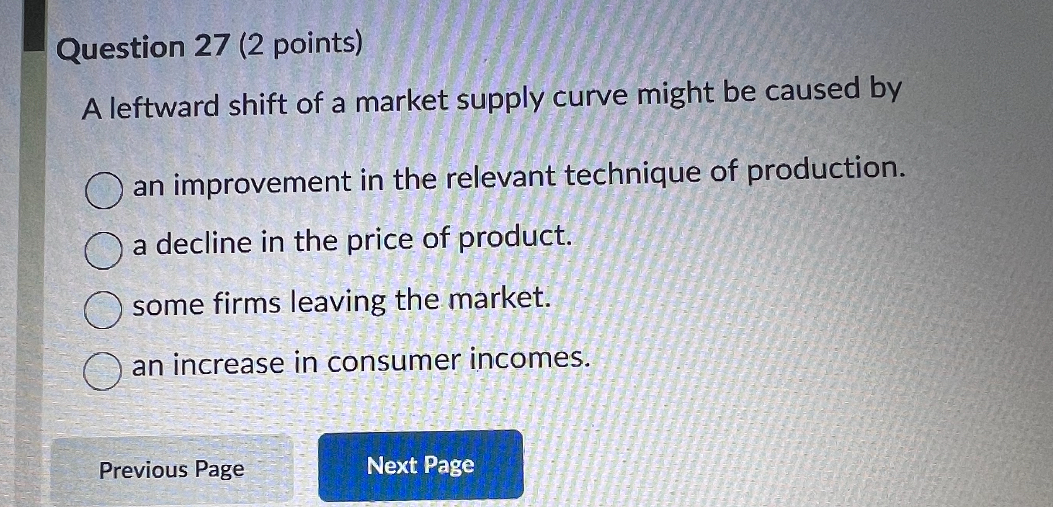 A leftward shift of a market supply curve might be caused by

an improvement in the relevant technique of production.
a decline in the price of product.
some firms leaving the market.
an increase in consumer incomes.