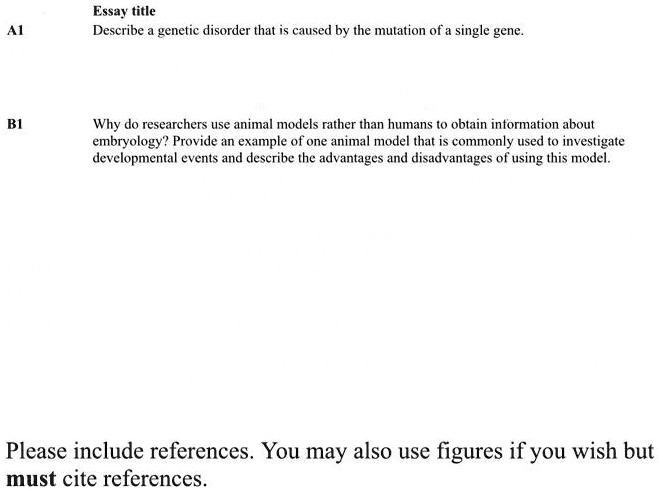 Essay title
A1 Describe a genetic disorder that is caused by the mutation of a single gene.
B1 Why do researchers use animal models rather than humans to obtain information about embryology? Provide an example of one animal model that is commonly used to investigate developmental events and describe the advantages and disadvantages of using this model.
Please include references. You may also use figures if you wish but must cite references.