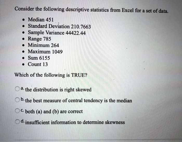 Consider the following descriptive statistics from Excel for a set of data.

• Median 451
• Standard Deviation 210.7663
• Sample Variance 44422.44
• Range 785
• Minimum 264
• Maximum 1049
• Sum 6155
• Count 13

Which of the following is TRUE?

a. the distribution is right skewed
b. the best measure of central tendency is the median
c. both (a) and (b) are correct
d. insufficient information to determine skewness