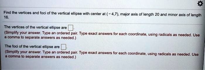 Find the vertices and foci of the vertical ellipse with center at (-4,7), major axis of length 20 and minor axis of length 16.
The vertices of the vertical ellipse are 
(Simplify your answer. Type an ordered pair. Type exact answers for each coordinate, using radicals as needed. Use a comma to separate answers as needed.)
The foci of the vertical ellipse are 
(Simplify your answer. Type an ordered pair. Type exact answers for each coordinate, using radicals as needed. Use a comma to separate answers as needed.)