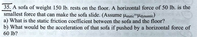 A sofa of weight 150 lb. rests on the floor. A horizontal force of 50 lb. is the smallest force that can make the sofa slide. (Assume ?static=?dynamic)
a) What is the static friction coefficient between the sofa and the floor?
b) What would be the acceleration of that sofa if pushed by a horizontal force of 60 lb?