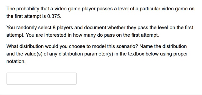 The probability that a video game player passes a level of a particular video game on
the first attempt is 0.375.
You randomly select 8 players and document whether they pass the level on the first
attempt. You are interested in how many do pass on the first attempt.
What distribution would you choose to model this scenario? Name the distribution
and the value(s) of any distribution parameter(s) in the textbox below using proper
otation.