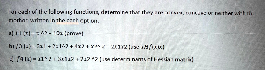 For each of the following functions, determine that they are convex, concave or neither with the method written in the each option.

a) f1 (x) = x ^2 – 10x (prove)
b) f3 (x) = 3x1 + 2x1^2 + 4x2 + x2^ 2 – 2x1x2 (use xHf(x)x)
c) f4 (x) = x1^ 2 + 3x1x2 + 2x2 ^2 (use determinants of Hessian matrix)