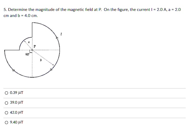 5. Determine the magnitude of the magnetic field at P. On the figure, the current I = 2.0 A, a = 2.0 cm and b = 4.0 cm.
P
90°
a
b
I
0.39 ?T
39.0 ?T
42.0 ?T
9.40 ?T