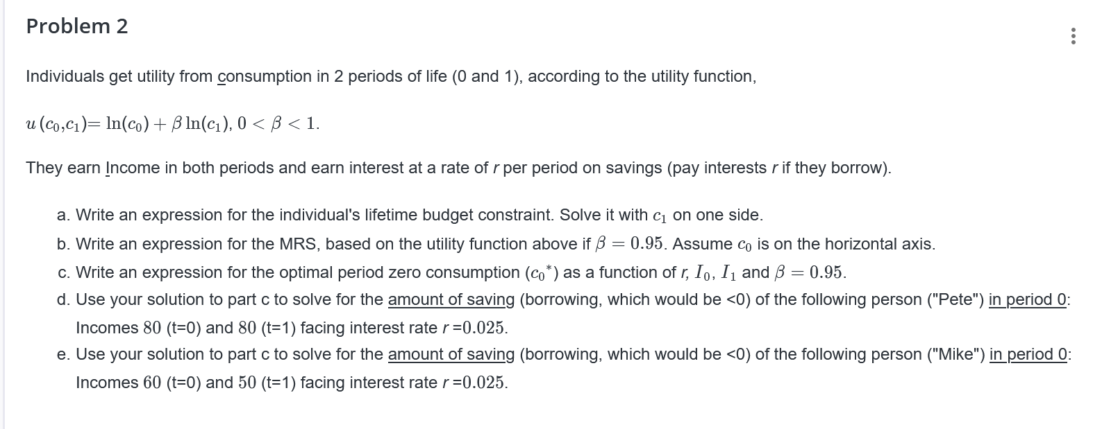 Problem 2
Individuals get utility from consumption in 2 periods of life (0 and 1), according to the utility function,

u(c0,c1) = ln(c0) + ? ln(c1), 0 < ? < 1.

They earn income in both periods and earn interest at a rate of r per period on savings (pay interest r if they borrow).

a. Write an expression for the individual's lifetime budget constraint. Solve it with c1 on one side.

b. Write an expression for the MRS, based on the utility function above if ? = 0.95. Assume c0 is on the horizontal axis.

c. Write an expression for the optimal period zero consumption (c0*) as a function of r, I0, I1 and ? = 0.95.

d. Use your solution to part c to solve for the amount of saving (borrowing, which would be <0) of the following person ("Pete") in period 0:
Incomes 80 (t=0) and 80 (t=1) facing interest rate r = 0.025.

e. Use your solution to part c to solve for the amount of saving (borrowing, which would be <0) of the following person ("Mike") in period 0:
Incomes 60 (t=0) and 50 (t=1) facing interest rate r = 0.025.
