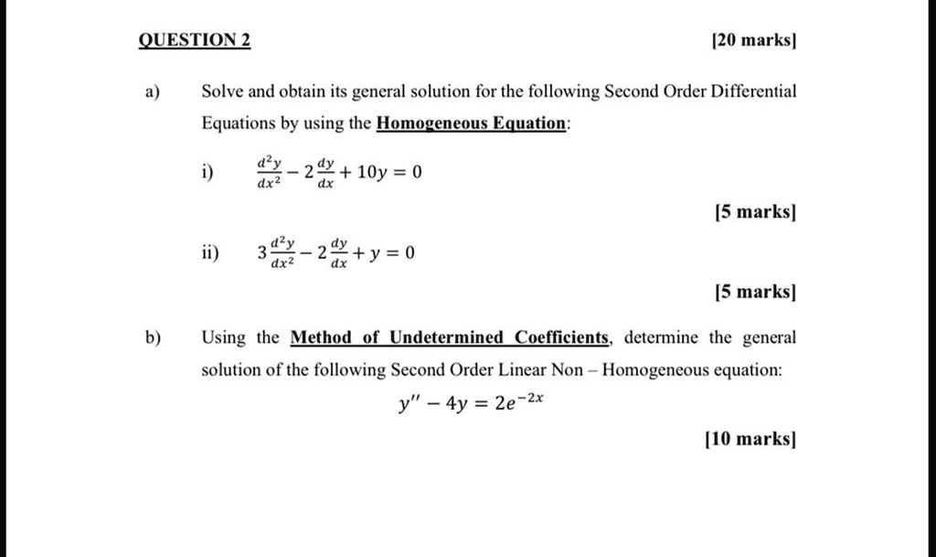 a) Solve and obtain its general solution for the following Second Order Differential Equations by using the Homogeneous Equation:

i) d^2y/dx^2 - 2 dy/dx + 10y = 0

ii) 3 d^2y/dx^2 - 2 dy/dx + y = 0

b) Using the Method of Undetermined Coefficients, determine the general solution of the following Second Order Linear Non - Homogeneous equation:
y” - 4y = 2e^-2x