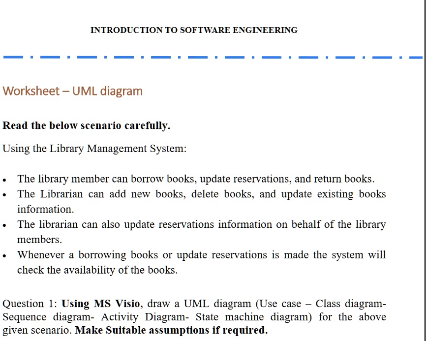 INTRODUCTION TO SOFTWARE ENGINEERING
Worksheet - UML diagram
Read the below scenario carefully.
Using the Library Management System:
• The library member can borrow books, update reservations, and return books.
• The Librarian can add new books, delete books, and update existing books
information.
• The librarian can also update reservations information on behalf of the library
members.
• Whenever a borrowing books or update reservations is made the system will
check the availability of the books.
Question 1: Using MS Visio, draw a UML diagram (Use case - Class diagram-
Sequence diagram- Activity Diagram- State machine diagram) for the above
given scenario. Make Suitable assumptions if required.