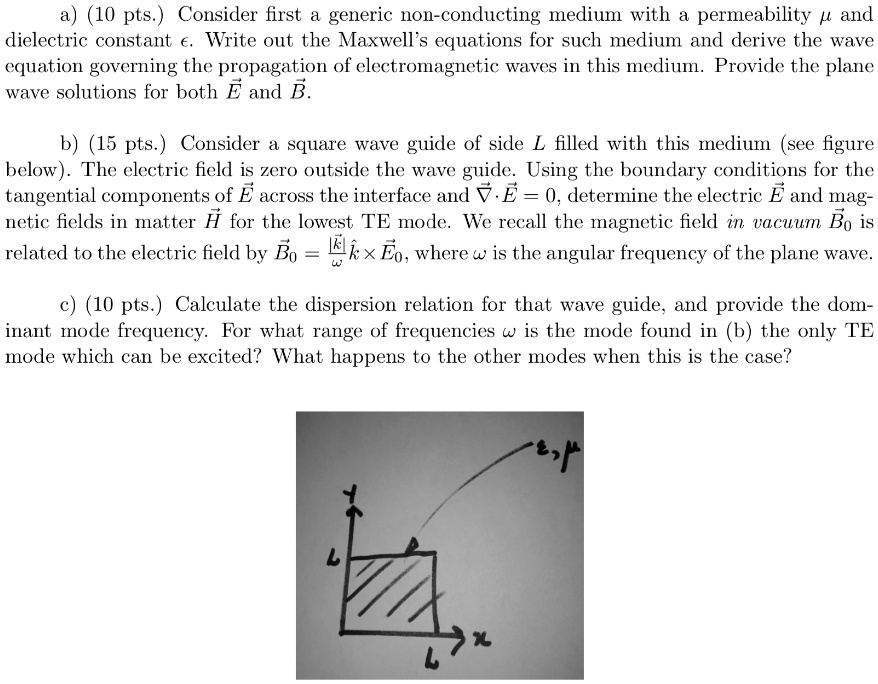 a) (10 pts.) Consider first a generic non-conducting medium with a permeability μ and dielectric constant ϵ. Write out the Maxwell's equations for such medium and derive the wave equation governing the propagation of electromagnetic waves in this medium. Provide the plane wave solutions for both E⃗ and B⃗.
b) (15 pts.) Consider a square wave guide of side L filled with this medium (see figure below). The electric field is zero outside the wave guide. Using the boundary conditions for the tangential components of E⃗ across the interface and ∇·E⃗ = 0, determine the electric E⃗ and magnetic fields in matter H⃗ for the lowest TE mode. We recall the magnetic field in vacuum B⃗0 is related to the electric field by B⃗0 = (1)/(ω)k⃗×E⃗0, where ω is the angular frequency of the plane wave.
c) (10 pts.) Calculate the dispersion relation for that wave guide, and provide the dominant mode frequency. For what range of frequencies ω is the mode found in (b) the only TE mode which can be excited? What happens to the other modes when this is the case?