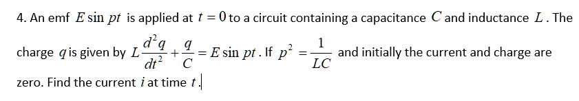 4. An emf E sin pt is applied at t = 0 to a circuit containing a capacitance C and inductance L . The charge q is given by L d^2q/dt^2 + q/C = E sin pt . If p^2 = 1/LC and initially the current and charge are zero. Find the current i at time t.