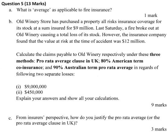 Question 5 (13 Marks)
a. What is 'average' as applicable to fire insurance?
1 mark
b. Old Winery Store has purchased a property all risks insurance coverage for
its stock at a sum insured for 9 million. Last Saturday, a fire broke out at
Old Winery causing a total loss of its stock. However, the insurance company
found that the value at risk at the time of accident was12 million.
Calculate the claims payable to Old Winery respectively under these three
methods: Pro rata average clause in UK; 80% American term
co-insurance; and 90% Australian term pro rata average in regards of
following two separate losses:
(i) 9,000,000
(ii)450,000
Explain your answers and show all your calculations.
9 marks
c. From insurers' perspective, how do you justify the pro rata average (or the
pro rata average clause in UK)?
3 marks