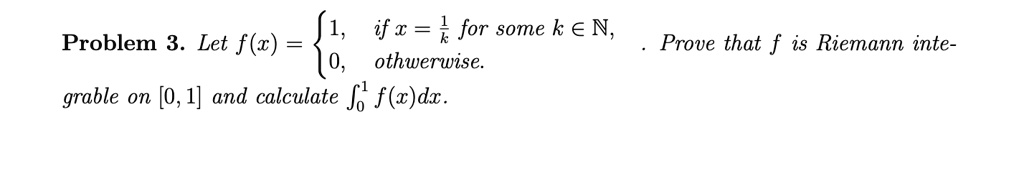 Problem 3. Let f(x) =  1,    if  x = (1)/(k) for some  k ∈ℕ, 
 0,    otherwise.. Prove that f is Riemann integrable on [0, 1] and calculate ∫0^1 f(x)dx.