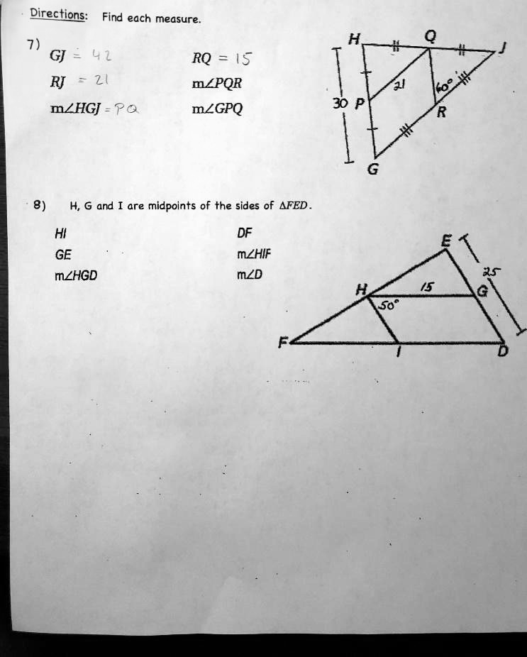 Directions: Find each measure.
7)
GJ = 42
RJ = 21
m∠HGJ = PQ
RQ = 15
m∠PQR
m∠GPQ
8) H, G and I are midpoints of the sides of FED.
HI
GE
m∠HGD
DF
m∠HIF
m∠D