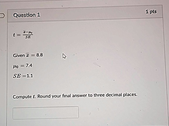 Question 1
t = (x̅ - μ0)/(SE)
Given x̅ = 8.8
μ0 = 7.4
SE = 1.1
Compute t. Round your final answer to three decimal places.