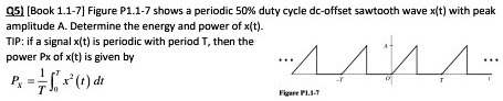 Q5) [Book 1.1-7] Figure P1.1-7 shows a periodic 50% duty cycle dc-offset sawtooth wave $x(t)$ with peak
amplitude A. Determine the energy and power of x(t).
TIP: if a signal x(t) is periodic with period T, then the
power Px of x(t) is given by

    Px = frac1T int0^T x^2(t) dt
