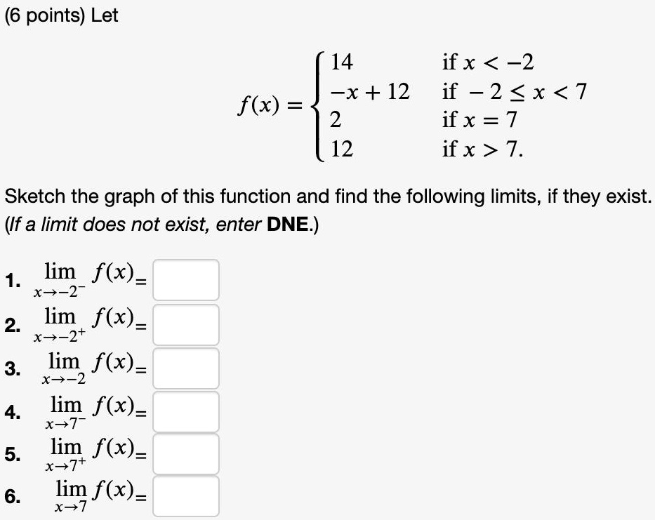 Let
f(x) = 
14 if x < -2
-x + 12 if -2 ? x < 7
2 if x = 7
12 if x > 7.
Sketch the graph of this function and find the following limits, if they exist.
(If a limit does not exist, enter DNE.)
1. limx?-2? f(x) =
2. limx?-2? f(x) =
3. limx?-2 f(x) =
4. limx?7? f(x) =
5. limx?7? f(x) =
6. limx?7 f(x) =