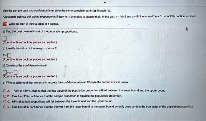 Use the sample data and confidence level given below to complete parts (a) through (d).
A research institute poll asked respondents if they felt vulnerable to identity theft. In the poll, n = 1045 and x = 519 who said "yes." Use a 95% confidence level.
Click the icon to view a table of z scores.
a) Find the best point estimate of the population proportion p.
(Round to three decimal places as needed.)
b) Identify the value of the margin of error E.
E =
(Round to three decimal places as needed.)
c) Construct the confidence interval.
< p <
(Round to three decimal places as needed.)
d) Write a statement that correctly interprets the confidence interval. Choose the correct answer below.
A. There is a 95% chance that the true value of the population proportion will fall between the lower bound and the upper bound.
B. One has 95% confidence that the sample proportion is equal to the population proportion.
C. 95% of sample proportions will fall between the lower bound and the upper bound.
D. One has 95% confidence that the interval from the lower bound to the upper bound actually does contain the true value of the population proportion.