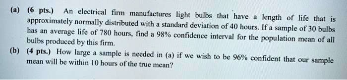 (a) (6 pts.) An electrical firm manufactures light bulbs that have a length of life that is approximately normally distributed with a standard deviation of 40 hours. If a sample of 30 bulbs has an average life of 780 hours, find a 98% confidence interval for the population mean of all bulbs produced by this firm.
(b) (4 pts.) How large a sample is needed in (a) if we wish to be 96% confident that our sample mean will be within 10 hours of the true mean?