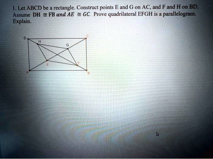 1. Let ABCD be a rectangle. Construct points E and G on AC, and F and H on BD. Assume DH ? FB and AE ? GC. Prove quadrilateral EFGH is a parallelogram. Explain.
