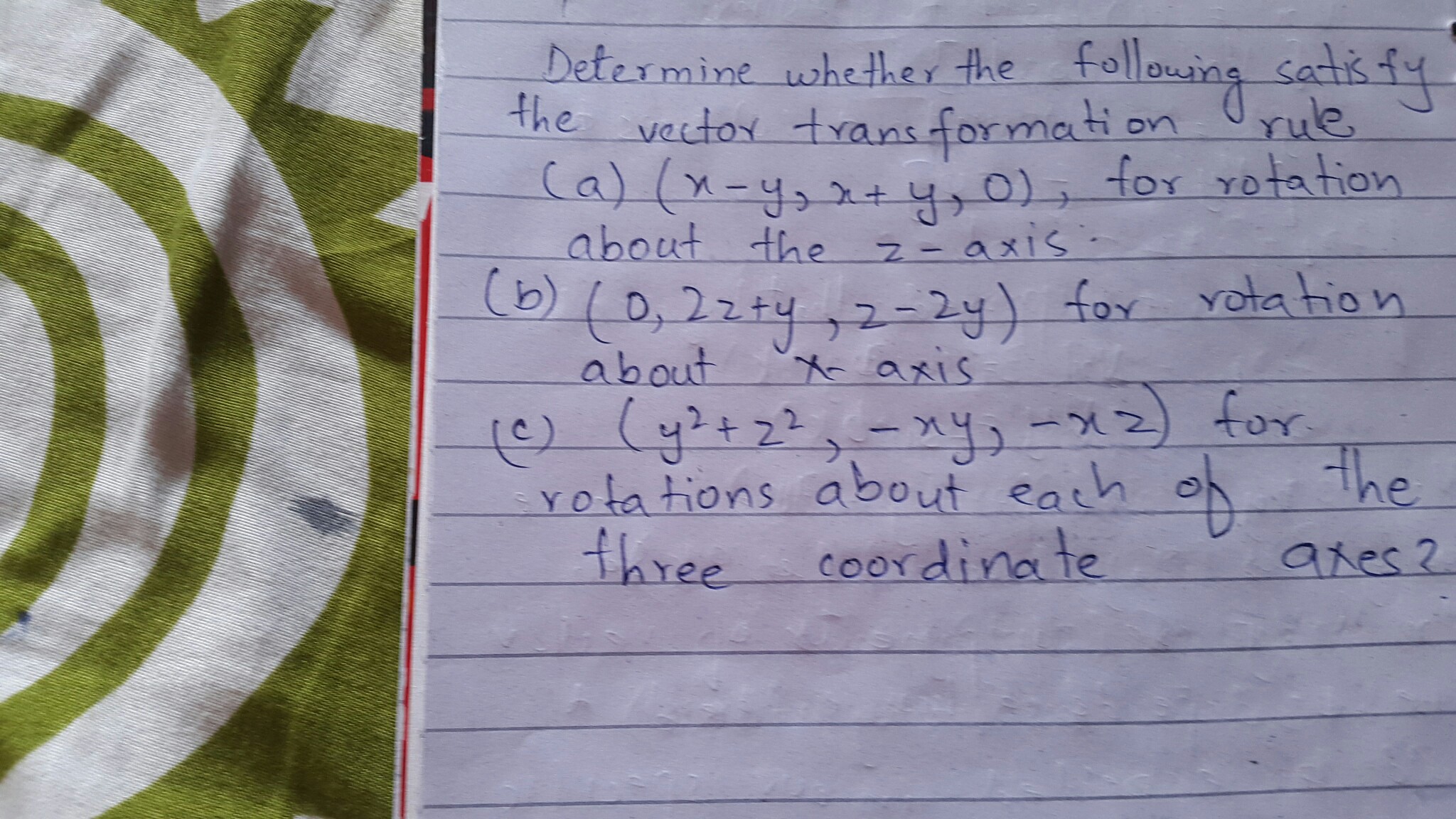 Determine whether the following satis fy the vector trans formation rule (a) (x-y, x+y, 0), for rotation about the z-axis
(b) (0,2 z+y, z-2 y) for rotation about x-axis
(c) (y^2+z^2,-x y,-x z) for rotations about each of the three coordinate axes?