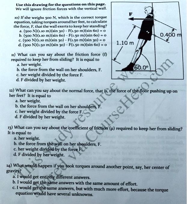 Use this drawing for the questions on this page.
We will ignore friction forces with the vertical wall.

10) If she weighs 500 N, which is the correct torque equation, taking torques around her feet, to calculate the force, F, that the wall exerts to keep her standing?
a. (500 N)(1.10 m)(sin 30) - F(1.50 m)(sin 60) = 0
b. (500 N)(1.10 m)(sin 60) - F(1.50 m)(sin 60) = 0
c. (500 N)(1.10 m)(sin 30) - F(1.50 m)(sin 30) = 0
d. (500 N)(1.50 m)(sin 30) - F(1.50 m)(sin 60) = 0

11) What can you say about the friction force (f) required to keep her from sliding? It is equal to
a. her weight.
b. the force from the wall on her shoulders, F.
c. her weight divided by the force F.
d. F divided by her weight.

12) What can you say about the normal force, that is, the force of the floor pushing up on her feet? It is equal to
a. her weight.
b. the force from the wall on her shoulders, F.
c. her weight divided by the force F.
d. F divided by her weight.

13) What can you say about the coefficient of friction (?) required to keep her from sliding?
It is equal to
a. her weight.
b. the force from the wall on her shoulders, F.
c. her weight divided by the force F.
d. F divided by her weight.

14) What would happen if you took torques around another point, say, her center of gravity?
a. I would get entirely different answers.
b. I would get the same answers with the same amount of effort.
c. I would get the same answers, but with much more effort, because the torque equation would have several unknowns.