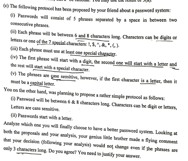 (c) The following protocol has been proposed by your friend about a password system:
(i) Passwords will consist of 5 phrases separated by a space in between two
consecutive phrases.
(ii) Each phrase will be between 6 and 8 characters long. Characters can be digits or
letters or one of the 7 special characters: !, , ^,    , *, (,).
(iii) Each phrase must use at least one special character.
(iv) The first phrase will start with a digit, the second one will start with a letter and
the rest will start with a special character.
(v) The phrases are case sensitive, however, if the first character is a letter, then it
must be a capital letter.
You on the other hand, was planning to propose a rather simple protocol as follows:
(i) Password will be between 6     8 characters long. Characters can be digit or letters,
Letters are case sensitive.
(ii) Passwords start with a letter.
Analyze which one you will finally choose to have a better password system. Looking at
both the proposals and your analysis, your genius little brother made a flying comment
that your decision (following your analysis) would not change even if the phrases are
only 3 characters long. Do you agree? You need to justify your answer.