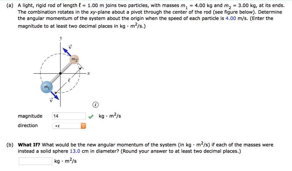 (a) A light, rigid rod of length ? = 1.00 m joins two particles, with masses m? = 4.00 kg and m? = 3.00 kg, at its ends. The combination rotates in the xy-plane about a pivot through the center of the rod (see figure below). Determine the angular momentum of the system about the origin when the speed of each particle is 4.00 m/s. (Enter the magnitude to at least two decimal places in kg · m²/s.)

magnitude 14 kg · m²/s
direction +z

(b) What If? What would be the new angular momentum of the system (in kg · m²/s) if each of the masses were instead a solid sphere 13.0 cm in diameter? (Round your answer to at least two decimal places.)