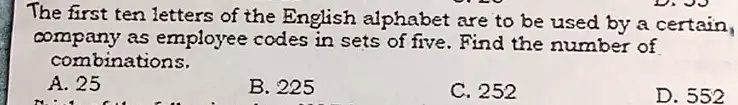 The first ten letters of the English alphabet are to be used by a certain company as employee codes in sets of five. Find the number of combinations.
A. 25
B. 225
C. 252
D. 552