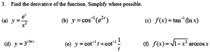3. Find the derivative of the function. Simplify where possible.

    (a)  y    = (e^x)/(x^2)
    
    (b)  y    = cos^-1(e^2x) 
    
    (c)  f(x)    = tan^-1(ln x) 
    
    (d)  y    = 3^x ln x
    
    (e)  y    = cot^-1t + cot^-1(1)/(t)
    
    (f)  f(x)    = √(1-x^2)arccos x
