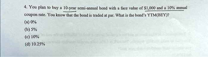4. You plan to buy a 10-year semi-annual bond with a face value of 1,000 and a 10% annual coupon rate. You know that the bond is traded at par. What is the bond's YTM(BEY)?
(a) 0%
(b) 5%
(c) 10%
(d) 10.25%