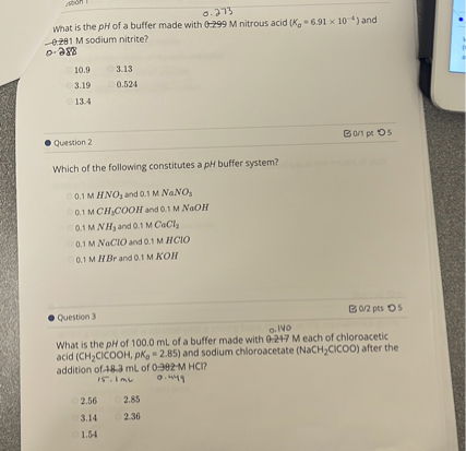 What is the pH of a buffer made with 0.273 M nitrous acid (Ka = 6.91 x 10^-4) and 0.288 M sodium nitrite?
10.9 3.13
3.19 0.524
13.4
Question 2
Which of the following constitutes a pH buffer system?
0.1 M HNO3 and 0.1 M NaNO3
0.1 M CH3COOH and 0.1 M NaOH
0.1 M NH3 and 0.1 M CaCl2
0.1 M NaClO and 0.1 M HClO
0.1 M HBr and 0.1 M KOH
Question 3
What is the pH of 100.0 mL of a buffer made with 0.140 M each of chloroacetic acid (CH2ClCOOH, pKa = 2.85) and sodium chloroacetate (NaCH2ClCOO) after the addition of 15.1 mL of 0.449 M HCl?
2.56 2.85
3.14 2.36
1.54
