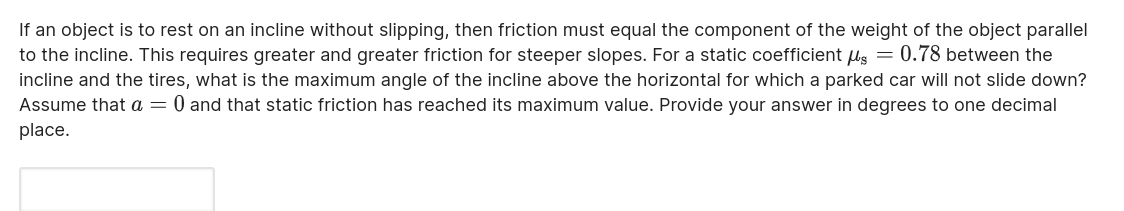 If an object is to rest on an incline without slipping, then friction must equal the component of the weight of the object parallel to the incline. This requires greater and greater friction for steeper slopes. For a static coefficient ?s = 0.78 between the incline and the tires, what is the maximum angle of the incline above the horizontal for which a parked car will not slide down? Assume that a = 0 and that static friction has reached its maximum value. Provide your answer in degrees to one decimal place.