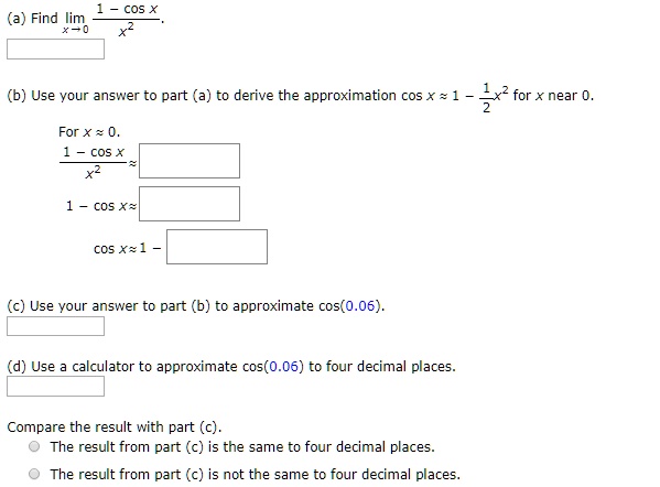(a) Find limx ? 0 (1 - cos x) / x^2.

(b) Use your answer to part (a) to derive the approximation cos x ? 1 - 1/2 x^2 for x near 0.
For x ? 0.
(1 - cos x) / x^2 ?
1 - cos x ?
cos x ? 1 -

(c) Use your answer to part (b) to approximate cos(0.06).

(d) Use a calculator to approximate cos(0.06) to four decimal places.

Compare the result with part (c).
The result from part (c) is the same to four decimal places.
The result from part (c) is not the same to four decimal places.