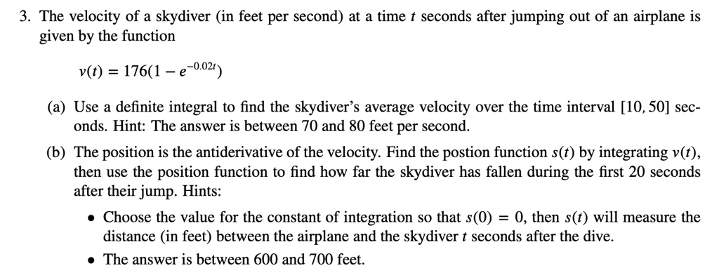 3. The velocity of a skydiver (in feet per second) at a time t seconds after jumping out of an airplane is given by the function

v(t) = 176(1 - e^-0.02t)

(a) Use a definite integral to find the skydiver's average velocity over the time interval [10, 50] seconds. Hint: The answer is between 70 and 80 feet per second.

(b) The position is the antiderivative of the velocity. Find the postion function s(t) by integrating v(t), then use the position function to find how far the skydiver has fallen during the first 20 seconds after their jump. Hints:
• Choose the value for the constant of integration so that s(0) = 0, then s(t) will measure the distance (in feet) between the airplane and the skydiver t seconds after the dive.
• The answer is between 600 and 700 feet.