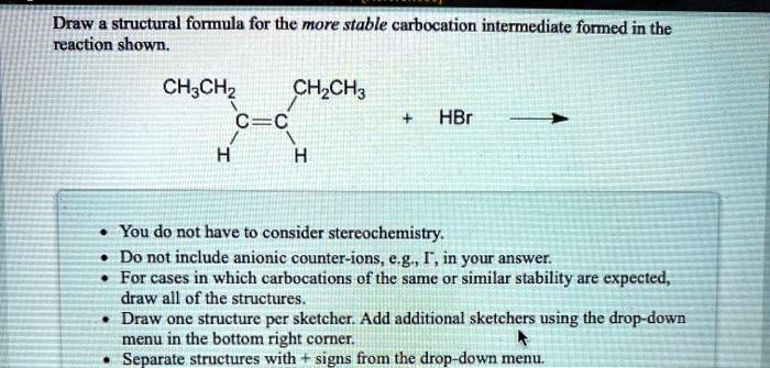 Draw a structural formula for the more stable carbocation intermediate formed in the reaction shown.
CH3CH2  CH2CH3
C=C
H  H
+ HBr —->

- You do not have to consider stereochemistry.
- Do not include anionic counter-ions, e.g., I-, in your answer.
- For cases in which carbocations of the same or similar stability are expected, draw all of the structures.
- Draw one structure per sketcher. Add additional sketchers using the drop-down menu in the bottom right corner.
- Separate structures with + signs from the drop-down menu.
