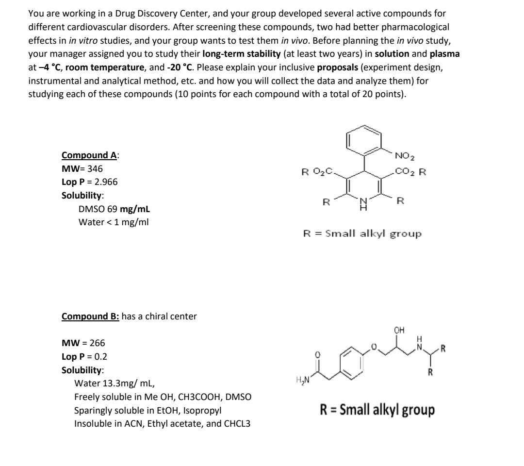 You are working in a Drug Discovery Center, and your group developed several active compounds for different cardiovascular disorders. After screening these compounds, two had better pharmacological effects in in vitro studies, and your group wants to test them in vivo. Before planning the in vivo study, your manager assigned you to study their long-term stability (at least two years) in solution and plasma at -4 °C, room temperature, and -20 °C. Please explain your inclusive proposals (experiment design, instrumental and analytical method, etc. and how you will collect the data and analyze them) for studying each of these compounds (10 points for each compound with a total of 20 points).

Compound A:
MW = 346
Lop P = 2.966
Solubility:
DMSO 69 mg/mL
Water < 1 mg/ml
R = Small alkyl group

Compound B: has a chiral center
MW = 266
Lop P = 0.2
Solubility:
Water 13.3mg/ mL,
Freely soluble in Me OH, CH3COOH, DMSO
Sparingly soluble in EtOH, Isopropyl
Insoluble in ACN, Ethyl acetate, and CHCL3
R = Small alkyl group