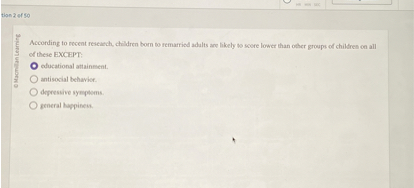 According to recent research, children born to remarried adults are likely to score lower than other groups of children on all of these EXCEPT:
educational attainment.
antisocial behavior.
depressive symptoms.
general happiness.
