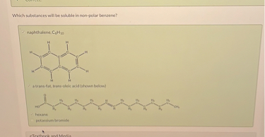Which substances will be soluble in non-polar benzene?

naphthalene, C10H8

a trans-fat, trans-oleic acid (shown below)

hexane

potassium bromide