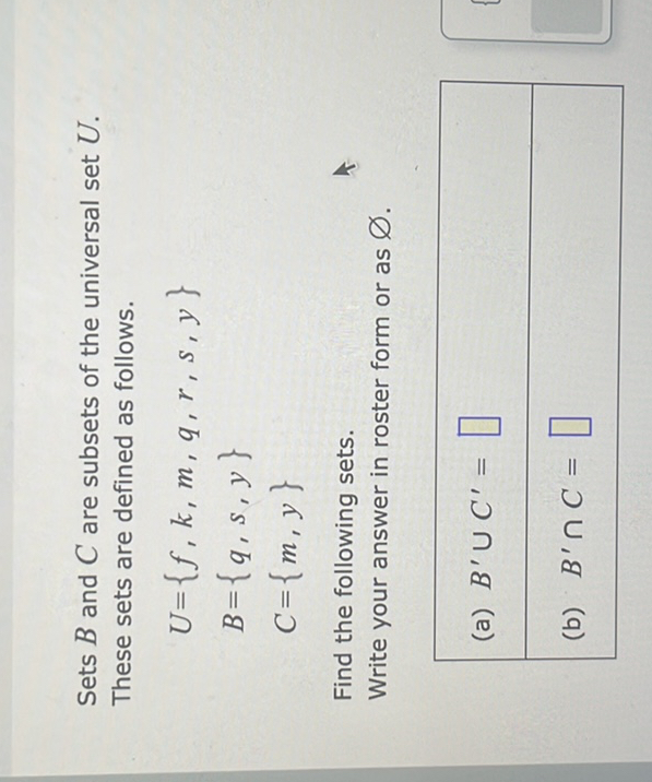 Sets ( B ) and ( C ) are subsets of the universal set ( U ). These sets are defined as follows.
[
eginarrayl
U=f, k, m, q, r, s, y B=q, s, y C=m, y
endarray
]
Find the following sets.
Write your answer in roster form or as ( varnothing ).
(a) ( B^prime cup C^prime= )
(b) ( B^prime cap C= )